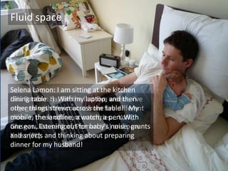 Fluid space
Lilia Banton: ha, for the last five weeks, i've
engaged with the course from five different
cities in three different countries... York,
Glasgow, Dusseldorf, Poznan (PL) and now
Kalisz (PL).
Selena Lamon: I am sitting at the kitchen
dining table :) With my laptop, and then
other things strewn across the table! My
mobile, the landline, a watch, a pen. With
one ear...listening out for baby's noise, grunts
and snorts and thinking about preparing
dinner for my husband!
 