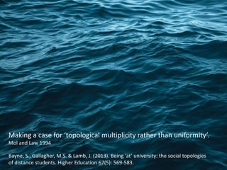 Making a case for ‘topological multiplicity rather than uniformity’.
Mol and Law 1994
Bayne, S., Gallagher, M.S. & Lamb, J. (2013). Being ‘at’ university: the social topologies
of distance students. Higher Education 67(5): 569-583.
 