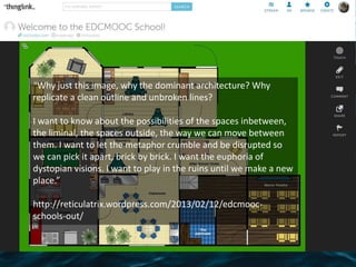 “Why just this image, why the dominant architecture? Why
replicate a clean outline and unbroken lines?
I want to know about the possibilities of the spaces inbetween,
the liminal, the spaces outside, the way we can move between
them. I want to let the metaphor crumble and be disrupted so
we can pick it apart, brick by brick. I want the euphoria of
dystopian visions. I want to play in the ruins until we make a new
place.”
http://reticulatrix.wordpress.com/2013/02/12/edcmooc-
schools-out/
 