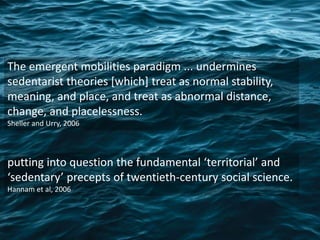 The emergent mobilities paradigm ... undermines
sedentarist theories [which] treat as normal stability,
meaning, and place, and treat as abnormal distance,
change, and placelessness.
Sheller and Urry, 2006
putting into question the fundamental ‘territorial’ and
‘sedentary’ precepts of twentieth-century social science.
Hannam et al, 2006
 