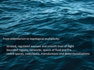 From sedentarism to topological multiplicity:
striated, regulated avenues and smooth lines of flight
bounded regions, networks, spaces of fluid and fire
coded spaces, code/space, transductions and deterritorializations
 
