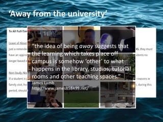 “the idea of being away suggests that
the learning which takes place off
campus is somehow ‘other’ to what
happens in the library, studios, tutorial
rooms and other teaching spaces.”
James Lamb
http://www.james858499.net/
‘Away from the university’
 