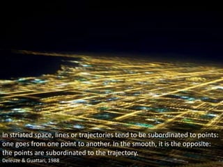In striated space, lines or trajectories tend to be subordinated to points:
one goes from one point to another. In the smooth, it is the opposite:
the points are subordinated to the trajectory.
Deleuze & Guattari, 1988
 