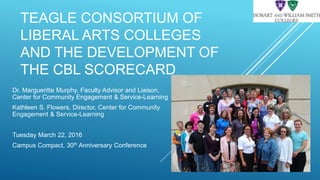 TEAGLE CONSORTIUM OF
LIBERAL ARTS COLLEGES
AND THE DEVELOPMENT OF
THE CBL SCORECARD
Dr. Margueritte Murphy, Faculty Advisor and Liaison,
Center for Community Engagement & Service-Learning
Kathleen S. Flowers, Director, Center for Community
Engagement & Service-Learning
Tuesday March 22, 2016
Campus Compact, 30th Anniversary Conference
 