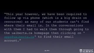 “This year however, we have been required to
follow up via phone (which is a big drain on
resources) as many of our students can't find
where their email is. In the conversations
with them I had to walk them through going to
the ualberta.ca homepage then clicking on '
apps@ualberta.ca' to find their email
account.”
July, 2012
 