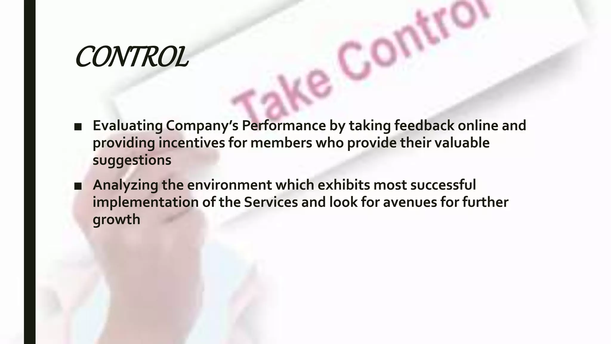 CONTROL
■ Evaluating Company’s Performance by taking feedback online and
providing incentives for members who provide their valuable
suggestions
■ Analyzing the environment which exhibits most successful
implementation of the Services and look for avenues for further
growth
 