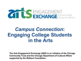 Campus Connection :  Engaging College Students  in the Arts The Arts Engagement Exchange (AEE) is an initiative of the Chicago  Community Trust and the Chicago Department of Cultural Affairs  supported by the Wallace Foundation. 