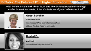 Sue Workman
Vice President And chief information officer
at Case Western Reserve University
Guest Speaker
What will education look like in 2020, and how will information technology
evolve to meet the needs of the students, faculty and administration?
EdTalks: The Future of IT in Higher Education
Anjli Jain
Chairman of Campus Consortium
Hosted By
 