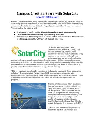 Campus Crest Partners with SolarCity
                                   http://TedRollins.org
Campus Crest Communities, today announced a partnership with SolarCity, a national leader in
clean energy products and services, to install more than 9,000 solar panels on its student housing
communities located in Greeley, Colorado; Flagstaff, Arizona; and Las Cruces, New Mexico.
When complete, the initiative will:

       Provide more than 2.3 million kilowatt-hours of renewable power annually
       Offset electricity consumption by approximately 50 percent
       Eliminate over 80 million pounds of annual carbon dioxide emissions, the equivalent
       of taking approximately 7,000 cars off the road for a year.



                                                  Ted Rollins, CEO of Campus Crest
                                                  Communities, and Andrew H. Young, Vice
                                                  President and head of Campus Crest’s
                                                  sustainability initiative said, “Sustainable living
                                                  is central to our company philosophy and
                                                  business practices, and we are pleased to find
that our residents are equally as passionate about the concept. Shifting consumption towards
clean energy will further our mission to be a leader in regenerative practices by using renewable
sources to limit carbon emissions and reduce overall energy costs, which in turn allows us to
provide our residents with cleaner, more energy efficient housing.

“This is a great start to our broader commitment to alternative energy and global regeneration,
and clearly demonstrates that if you are thoughtful, you can balance economics with
environmental and social agendas to create a thriving company. We continue to push our People
& Planet initiatives across our platform, and across our industry-leading residence life
programs.”

                                                   “Campus Crest is showing future generations
                                                   there are better energy options available by
                                                   giving students access to renewable power,”
                                                   said Toby Corey, Chief Revenue Officer at
                                                   SolarCity. “It’s possible for many housing
                                                   developers to pay less for solar electricity than
                                                   they pay for utility power and pass on the
                                                   benefits of clean power to their tenants—
                                                   SolarCity has completed more than 100 solar
                                                   projects for housing developments in the U.S.”

                                                   Said Josie Plaut, Director of Projects for the
                                                   Institute for the Built Environment and
 