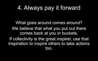4. Always pay it forward
What goes around comes around?
We believe that what you put out there
comes back at you in buckets.
If collectivity is the great inspirer, use that
inspiration to inspire others to take actions
too.
 