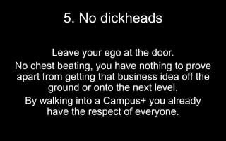 5. No dickheads
Leave your ego at the door.
No chest beating, you have nothing to prove
apart from getting that business idea off the
ground or onto the next level.
By walking into a Campus+ you already
have the respect of everyone.
 