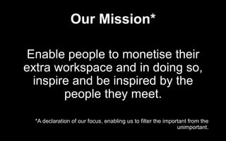 Our Mission*
Enable people to monetise their
extra workspace and in doing so,
inspire and be inspired by the
people they meet.
*A declaration of our focus, enabling us to filter the important from the
unimportant.
 