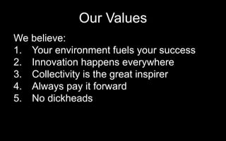 Our Values
We believe:
1. Your environment fuels your success
2. Innovation happens everywhere
3. Collectivity is the great inspirer
4. Always pay it forward
5. No dickheads
• Our values drive our culture, decision making and defines what our clients can count on us for.
 