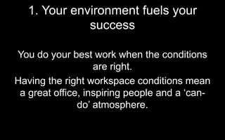 1. Your environment fuels your
success
You do your best work when the conditions
are right.
Having the right workspace conditions mean
a great office, inspiring people and a ‘can-
do’ atmosphere.
 