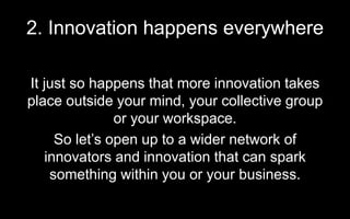2. Innovation happens everywhere
It just so happens that more innovation takes
place outside your mind, your collective group
or your workspace.
So let’s open up to a wider network of
innovators and innovation that can spark
something within you or your business.
 