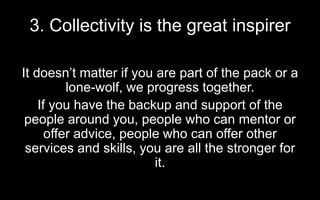 3. Collectivity is the great inspirer
It doesn’t matter if you are part of the pack or a
lone-wolf, we progress together.
If you have the backup and support of the
people around you, people who can mentor or
offer advice, people who can offer other
services and skills, you are all the stronger for
it.
 