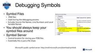 Debugging Symbols
• Symbol Files
• .PDB files
• Used during the debugging process
• Includes Source File Names, Line Numbers and Local
Variable Names
• You should always keep your
symbol files around
• Symbol Server
• Central location for storing your PDB files
• Essentially this is just a file share
Microsoft’s public symbol server: http://msdl.microsoft.com/download/symbols
 