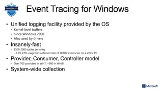 Event Tracing for Windows
• Unified logging facility provided by the OS
• Kernel-level buffers
• Since Windows 2000
• Also used by drivers
• Insanely-fast
• 1500-2000 cycles per entry
• ~2.5% CPU usage for sustained rate of 10,000 events/sec on a 2GHz PC
• Provider, Consumer, Controller model
• Over 700 providers in Win7, ~900 in Win8!
• System-wide collection
 