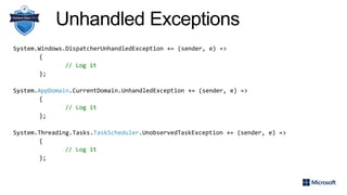 Unhandled Exceptions
System.Windows.DispatcherUnhandledException += (sender, e) =>
{
// Log it
};
System.AppDomain.CurrentDomain.UnhandledException += (sender, e) =>
{
// Log it
};
System.Threading.Tasks.TaskScheduler.UnobservedTaskException += (sender, e) =>
{
// Log it
};
 