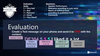 EvaluationCreate a Text message on your phone and send it to 1919 with the
content:
DE304 5 5 5 I liked it a lot
Session Code
Anders
Performanc
e (1 to 5)
Match of
technical Level
(1 to 5)
Relevance
(1 to 5)
Comments
(optional)
Evaluation
Scale:
1 = Very bad
2 = Bad
3 = Relevant
4 = Good
5 = Very Good!
Questions:
• Speaker Performance
• Relevance according to your work
• Match of technical level
according to published level
• Comments
 