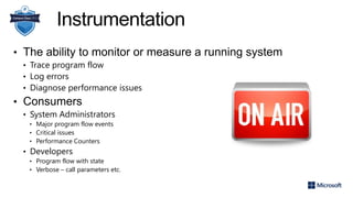 Instrumentation
• The ability to monitor or measure a running system
• Trace program flow
• Log errors
• Diagnose performance issues
• Consumers
• System Administrators
• Major program flow events
• Critical issues
• Performance Counters
• Developers
• Program flow with state
• Verbose – call parameters etc.
 