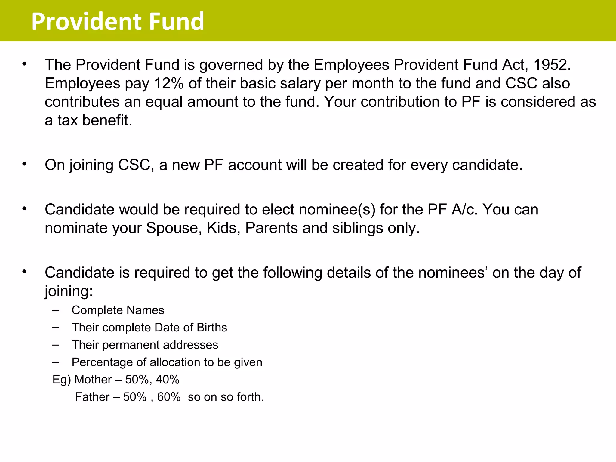 Provident Fund
•    The Provident Fund is governed by the Employees Provident Fund Act, 1952.
     Employees pay 12% of their basic salary per month to the fund and CSC also
     contributes an equal amount to the fund. Your contribution to PF is considered as
     a tax benefit.

•    On joining CSC, a new PF account will be created for every candidate.

•    Candidate would be required to elect nominee(s) for the PF A/c. You can
     nominate your Spouse, Kids, Parents and siblings only.

•    Candidate is required to get the following details of the nominees’ on the day of
     joining:
      – Complete Names
      – Their complete Date of Births
      – Their permanent addresses
      – Percentage of allocation to be given
      Eg) Mother – 50%, 40%
          Father – 50% , 60% so on so forth.
 