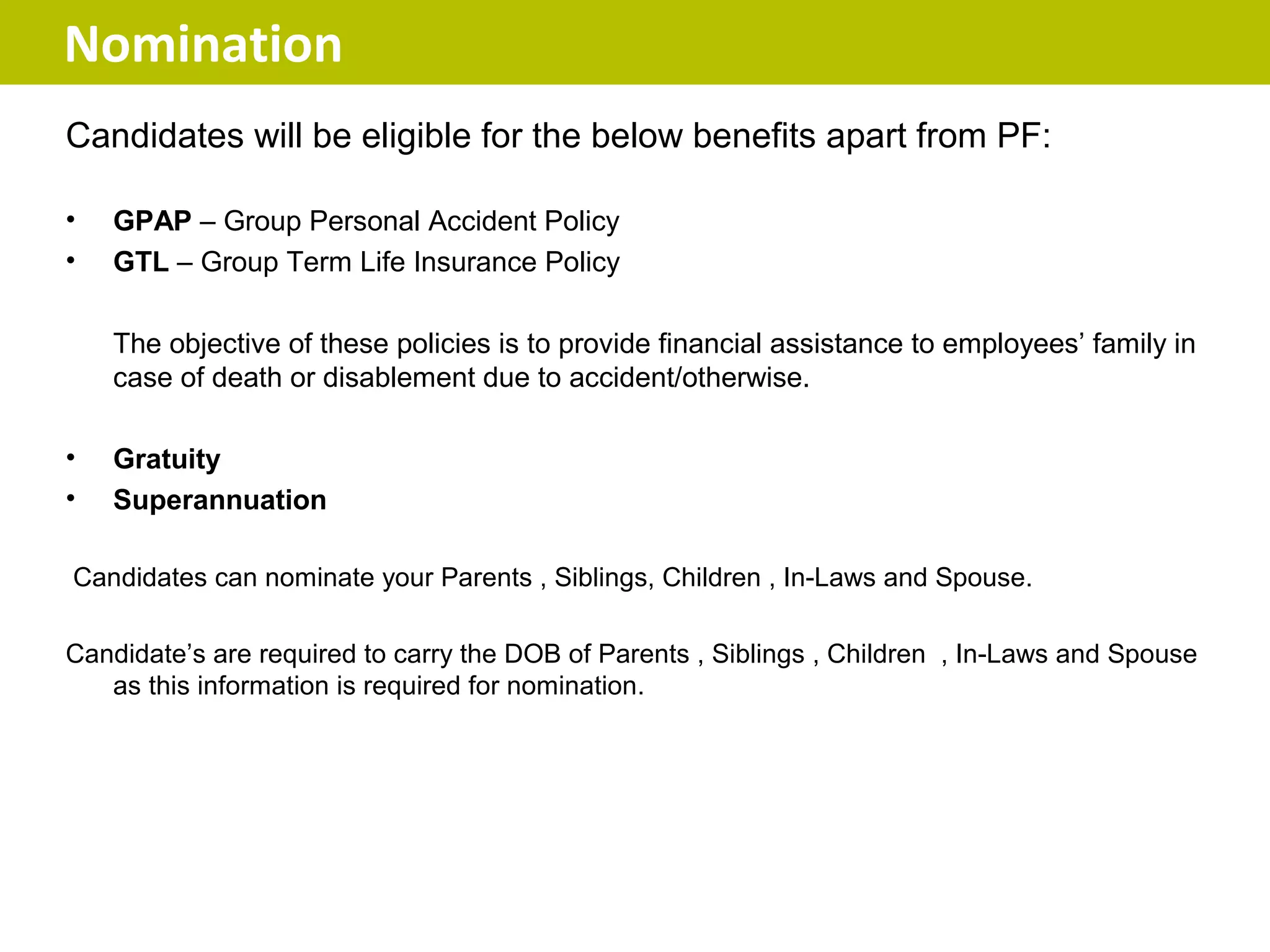 Nomination
Candidates will be eligible for the below benefits apart from PF:

•   GPAP – Group Personal Accident Policy
•   GTL – Group Term Life Insurance Policy

    The objective of these policies is to provide financial assistance to employees’ family in
    case of death or disablement due to accident/otherwise.

•   Gratuity
•   Superannuation

Candidates can nominate your Parents , Siblings, Children , In-Laws and Spouse.

Candidate’s are required to carry the DOB of Parents , Siblings , Children , In-Laws and Spouse
   as this information is required for nomination.
 