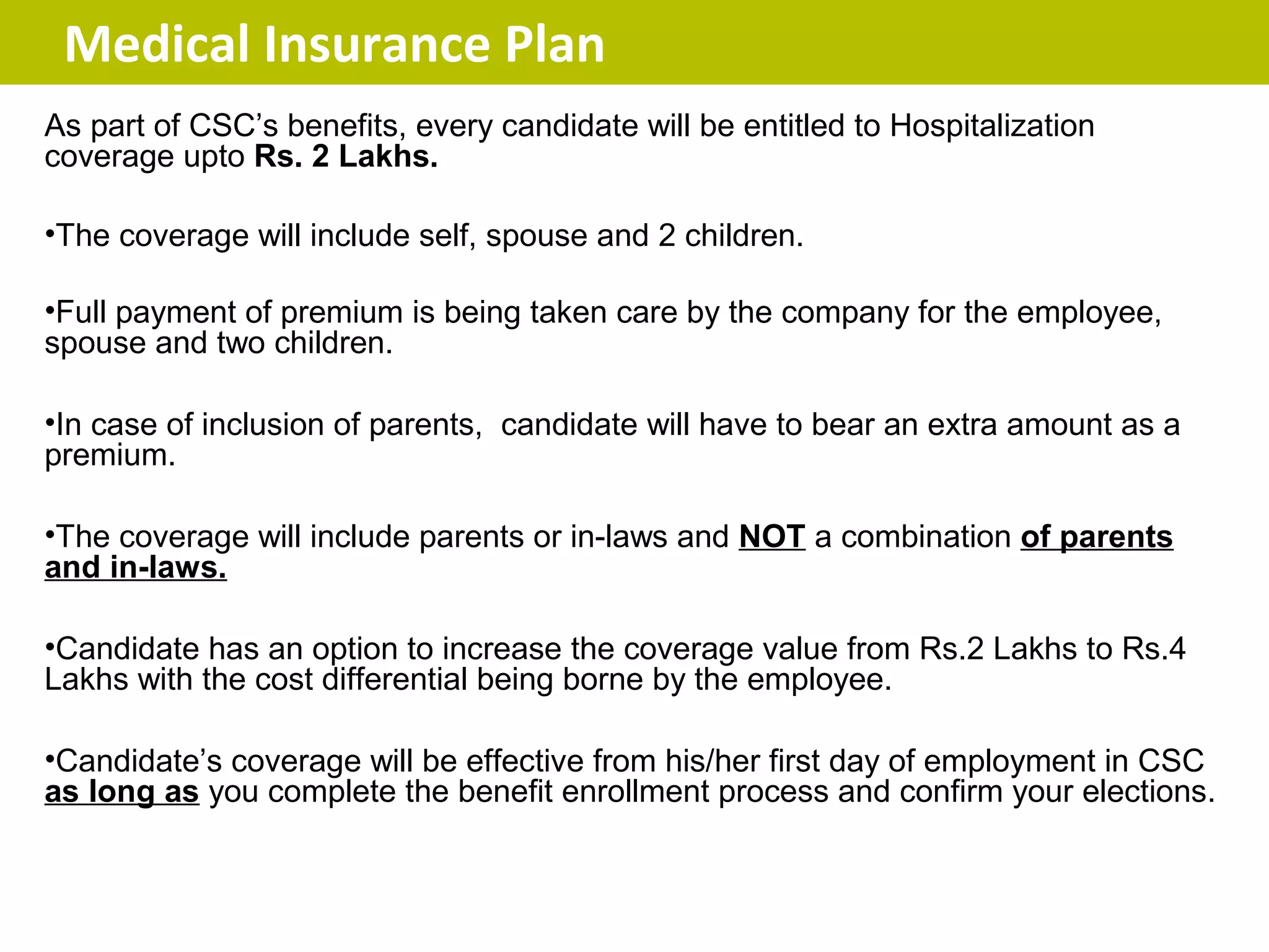 Medical Insurance Plan
As part of CSC’s benefits, every candidate will be entitled to Hospitalization
coverage upto Rs. 2 Lakhs.

•The coverage will include self, spouse and 2 children.

•Full payment of premium is being taken care by the company for the employee,
spouse and two children.

•In case of inclusion of parents, candidate will have to bear an extra amount as a
premium.

•The coverage will include parents or in-laws and NOT a combination of parents
and in-laws.

•Candidate has an option to increase the coverage value from Rs.2 Lakhs to Rs.4
Lakhs with the cost differential being borne by the employee.

•Candidate’s coverage will be effective from his/her first day of employment in CSC
as long as you complete the benefit enrollment process and confirm your elections.
 
