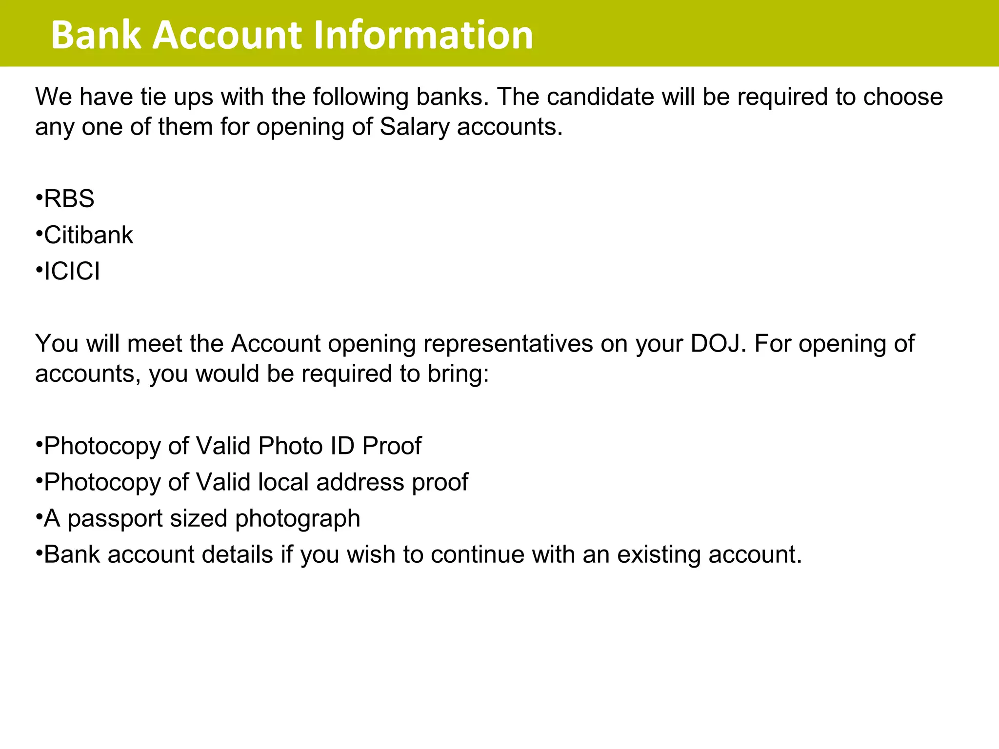 Bank Account Information
We have tie ups with the following banks. The candidate will be required to choose
any one of them for opening of Salary accounts.

•RBS
•Citibank
•ICICI

You will meet the Account opening representatives on your DOJ. For opening of
accounts, you would be required to bring:

•Photocopy of Valid Photo ID Proof
•Photocopy of Valid local address proof
•A passport sized photograph
•Bank account details if you wish to continue with an existing account.
 