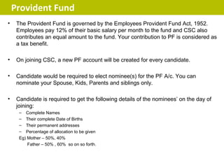 Provident Fund
•    The Provident Fund is governed by the Employees Provident Fund Act, 1952.
     Employees pay 12% of their basic salary per month to the fund and CSC also
     contributes an equal amount to the fund. Your contribution to PF is considered as
     a tax benefit.

•    On joining CSC, a new PF account will be created for every candidate.

•    Candidate would be required to elect nominee(s) for the PF A/c. You can
     nominate your Spouse, Kids, Parents and siblings only.

•    Candidate is required to get the following details of the nominees’ on the day of
     joining:
      – Complete Names
      – Their complete Date of Births
      – Their permanent addresses
      – Percentage of allocation to be given
      Eg) Mother – 50%, 40%
          Father – 50% , 60% so on so forth.
 