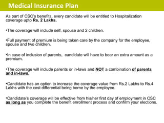 Medical Insurance Plan
As part of CSC’s benefits, every candidate will be entitled to Hospitalization
coverage upto Rs. 2 Lakhs.

•The coverage will include self, spouse and 2 children.

•Full payment of premium is being taken care by the company for the employee,
spouse and two children.

•In case of inclusion of parents, candidate will have to bear an extra amount as a
premium.

•The coverage will include parents or in-laws and NOT a combination of parents
and in-laws.

•Candidate has an option to increase the coverage value from Rs.2 Lakhs to Rs.4
Lakhs with the cost differential being borne by the employee.

•Candidate’s coverage will be effective from his/her first day of employment in CSC
as long as you complete the benefit enrollment process and confirm your elections.
 