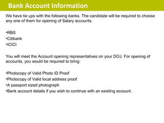 Bank Account Information
We have tie ups with the following banks. The candidate will be required to choose
any one of them for opening of Salary accounts.

•RBS
•Citibank
•ICICI

You will meet the Account opening representatives on your DOJ. For opening of
accounts, you would be required to bring:

•Photocopy of Valid Photo ID Proof
•Photocopy of Valid local address proof
•A passport sized photograph
•Bank account details if you wish to continue with an existing account.
 