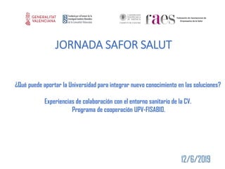 12/6/2019
JORNADA SAFOR SALUT
¿Qué puede aportar la Universidad para integrar nuevo conocimiento en las soluciones?
Experiencias de colaboración con el entorno sanitario de la CV.
Programa de cooperación UPV-FISABIO.
 