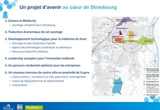 8
1. Science et Médecine
– Avantage compétitif pour Strasbourg
2. Traduction économique de cet avantage
3. Développement technologique pour la médecine du futur
– Chirurgie et salle d’opération hybride
– Apport des technologies numériques et robotiques
– Nouveaux dispositifs médicaux
4. Leadership européen pour l’innovation médicale
5. Un parcours résidentiel optimisé pour les entreprises
6. Un nouveau morceau de centre ville en proximité de la gare
– Enjeux urbains : connexion à la ville, patrimoine, aménagement
– Enjeux de déplacement et de stationnement
– Concertation
Un projet d’avenir au cœur de Strasbourg
 