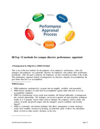 Job Performance Evaluation Form Page 12
III.Top 12 methods for campus director performance appraisal:
1.Management by Objectives (MBO) Method
This is one of the best methods for the judgment of an employee's performance, where the
managers and employees set a particular objective for employees and evaluate their performance
periodically. After the goal is achieved, the employees are also rewarded according to the results.
This performance appraisal method of management by objectives depends on accomplishing the
goal rather than how it is accomplished.
-----------------------------
MBO Features
 MBO emphasizes participatively set goals that are tangible, verifiable and measurable.
 MBO focuses attention on what must be accomplished (goals) rather than how it is to be
accomplished (methods).
 MBO, by concentrating on key result areas translates the abstract philosophy of management
into concrete phraseology. The technique can be put to general use (non-specialist technique).
Further it is “a dynamic system which seeks to integrate the company's need to clarify and
achieve its profit and growth targets with the manager's need to contribute and develop
himself”.
 MBO is a systematic and rational technique that allows management to attain maximum
results from available resources by focusing on achievable goals. It allows the subordinate
plenty of room to make creative decisions on his own.
-----------------------------
 