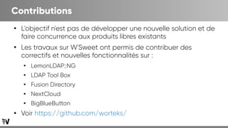 Contributions
●
L'objectif n'est pas de développer une nouvelle solution et de
faire concurrence aux produits libres existants
●
Les travaux sur W'Sweet ont permis de contribuer des
correctifs et nouvelles fonctionnalités sur :
●
LemonLDAP::NG
●
LDAP Tool Box
●
Fusion Directory
●
NextCloud
●
BigBlueButton
●
Voir https://github.com/worteks/
 