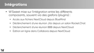 Intégrations
●
W'Sweet mise sur l'intégration entre les différents
composants, souvent via des grefons (plugins) :
●
Accès aux fichiers NextCloud depuis BlueMind
●
Déclénchement d'une réunion Jitsi depuis un salon Rocket.Chat
●
Déclenchement d'une réunion BBB depuis NextCloud
●
Édition en ligne dans Collabora depuis NextCloud
 