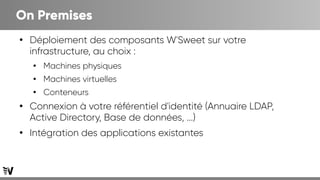 On Premises
●
Déploiement des composants W'Sweet sur votre
infrastructure, au choix :
●
Machines physiques
●
Machines virtuelles
●
Conteneurs
●
Connexion à votre référentiel d'identité (Annuaire LDAP,
Active Directory, Base de données, ...)
●
Intégration des applications existantes
 
