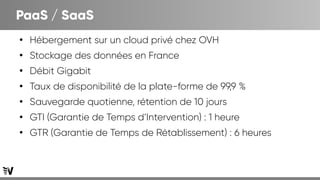 PaaS / SaaS
●
Hébergement sur un cloud privé chez OVH
●
Stockage des données en France
●
Débit Gigabit
●
Taux de disponibilité de la plate-forme de 99,9 %
●
Sauvegarde quotienne, rétention de 10 jours
●
GTI (Garantie de Temps d’Intervention) : 1 heure
●
GTR (Garantie de Temps de Rétablissement) : 6 heures
 