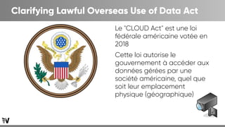 Clarifying Lawful Overseas Use of Data Act
Le "CLOUD Act" est une loi
fédérale américaine votée en
2018
Cette loi autorise le
gouvernement à accéder aux
données gérées par une
société américaine, quel que
soit leur emplacement
physique (géographique)
 