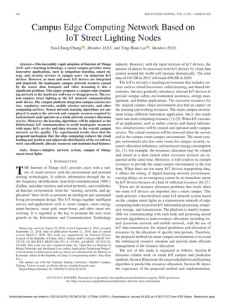 164 IEEE SYSTEMS JOURNAL, VOL. 14, NO. 1, MARCH 2020
Campus Edge Computing Network Based on
IoT Street Lighting Nodes
Yao-Chung Chang , Member, IEEE, and Ying-Hsun Lai , Member, IEEE
Abstract—This incredibly rapid adoption of Internet of Things
(IoT) and e-learning technology, a smart campus provides many
innovative applications, such as ubiquitous learning, smart en-
ergy, and security services to campus users via numerous IoT
devices. However, as more and more IoT devices are integrated
and imported, the inadequate campus network resource caused
by the sensor data transport and video streaming is also a
significant problem. This paper proposes a campus edge comput-
ing network in the hardware–software co-design process. The sys-
tem employs street lighting as the IoT network communication
node device. The campus platform integrates campus courses ser-
vice, regulatory networks, mobile wireless networks, and other
computing services. Neural network learning algorithms are em-
ployed to analyze the network and compute resource required by
each network node operates as a whole network resource allocation
service. Moreover, the learning algorithms will be adjusted as the
bidirectional IoT communication to avoid inadequate resources
with many IoTs service and data streams in the overall campus
network service quality. The experimental results show that the
proposed mechanism that the edge computing reduces the cloud
loading and predicts and adjusts the distribution of the overall net-
work can efficiently allocate resources and maintain load balance.
Index Terms—Adaptive network system, campus of things,
smart street lights.
I. INTRODUCTION
THE Internet of Things (IoT) provides users with a vari-
ety of smart services with the environment and personal
sensing technologies. It collects information through the ra-
dio frequency identification, near-field communication (NFC),
ZigBee, and other wireless and wired networks, and establishes
an Internet environment, from the “sensing, network, and ap-
plication” three levels to promote an intelligent and automated
living environment design. The IoT brings together intelligent
service and applications such as smart campus, smart energy,
smart business, smart grid, smart home, and other smart net-
working. It is regarded as the key to promote the next wave
growth in the Information and Communication Technology
Manuscript received August 22, 2018; revised September 8, 2018; accepted
September 23, 2018. Date of publication October 12, 2018; date of current
version March 2, 2020. This work was supported by the National Science
Council of the Republic of China 10622, Taiwan under Contracts MOST 107-
2221-E-143-001-MY3, MOST 106-2511-S-143-001, and MOST 107-2511-H-
143-004. This work was also conducted under the “Open Service Platform of
Hybrid Networks and Intelligent Low-carbon Application Technology Project”
of the Institute for Information Industry which was subsidized by the Ministry of
Economic Affairs of the Republic of China. (Corresponding author: Ying-Hsun
Lai.)
The authors are with the National Taitung University—Jhihben Campus,
Taitung, Taiwan (e-mail:,ycc@nttu.edu.tw; eetaddy@gmail.com).
Digital Object Identifier 10.1109/JSYST.2018.2873430
industry. However, with the rapid increase of IoT devices, the
amount of data to be processed from IoT devices by cloud data
centers around the world will increase dramatically. The total
data of 145 ZB in 2015 will reach 600 ZB in 2020.
The IoT is not only a teaching environment that includes ser-
vices such as virtual classrooms, online learning, and shared lab-
oratories, but also gradually introduces relevant IoT devices to
provide campus safety, environmental awareness, energy man-
agement, and further applications. The excessive resources for
the original campus cloud environment also had an impact on
the learning and working resources. The smart campus environ-
ment brings different innovation application, but it also needs
more and more computing resource [1]–[3]. When IoT executes
of an application, such as online courses and shared laborato-
ries, cloud resource will be created and operated under campus
servers. The virtual resources will be removed when the servers
end in the campus smart campus environment. The smart cam-
pus environment also has some issues for campus security, re-
source allocation imbalance, and increased energy consumption
[4], [5]. For example, the resources allocation may be created
and closed in a short period when excessive services are re-
quested at the same time. Moreover, it will result in no enough
resources to provide the smart campus environment in the real
time. When there are too many IoT devices transporting data,
it affects the timing of digital learning network environment,
causing delays, or an emergency cannot be an immediate report
by IoT devices because of a lack of sufficient resources [6], [7].
These are all resource allocation problems that result when
too many IoT devices are imported into a smart campus. This
study presents a decentralized smart IoT network system based
on the campus street lights as a transmission network of edge
computing nodes to provide IoT information processing, tempo-
rary storage, and transmission. The platform is mainly respon-
sible for communicating with each node and proposing neural
network algorithms to learn resources allocation, including vir-
tual classroom network and mobile network, with the use of
IoT data transmission, for related prediction and allocation of
resources by the allocation of specific time periods. Therefore,
the proposed method for smart campus environments is to avoid
the imbalanced resource situation and provide more efficient
management of the resource allocation.
The rest of this study is organized as follows. Section II
discusses related work on smart IoT campus and prediction
methods. Section III presents the proposed platform and learning
algorithm to predict the resources allocation. Section IV shows
the experience of the proposed method and implementation.
1937-9234 © 2018 IEEE. Personal use is permitted, but republication/redistribution requires IEEE permission.
See https://www.ieee.org/publications/rights/index.html for more information.
Authorized licensed use limited to: ESCUELA POLITECNICA DEL LITORAL (ESPOL). Downloaded on January 08,2022 at 21:38:37 UTC from IEEE Xplore. Restrictions apply.
 