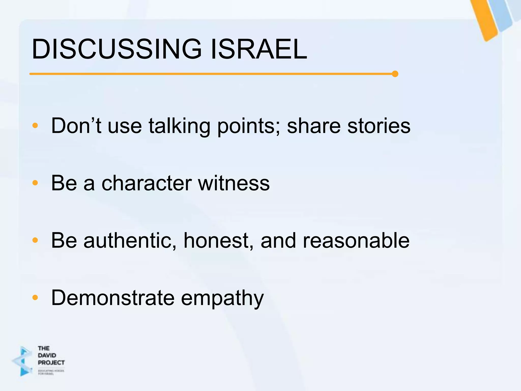 DISCUSSING ISRAEL

• Don’t use talking points; share stories

• Be a character witness

• Be authentic, honest, and reasonable

• Demonstrate empathy
 