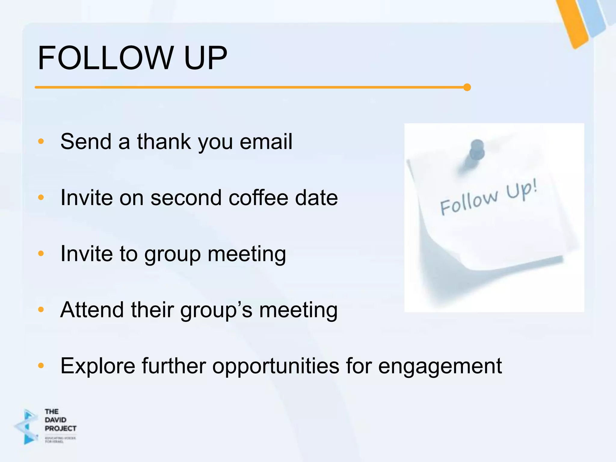 FOLLOW UP

• Send a thank you email

• Invite on second coffee date

• Invite to group meeting

• Attend their group’s meeting

• Explore further opportunities for engagement
 