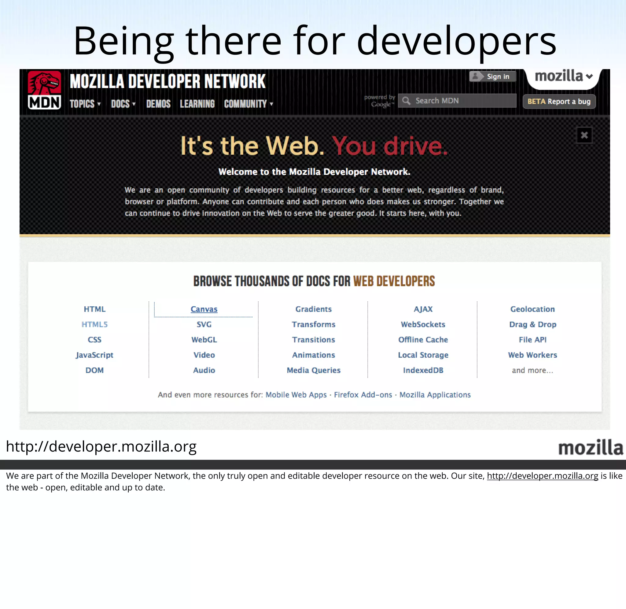 Being there for developers




http://developer.mozilla.org
We are part of the Mozilla Developer Network, the only truly open and editable developer resource on the web. Our site, http://developer.mozilla.org is like
the web - open, editable and up to date.
 