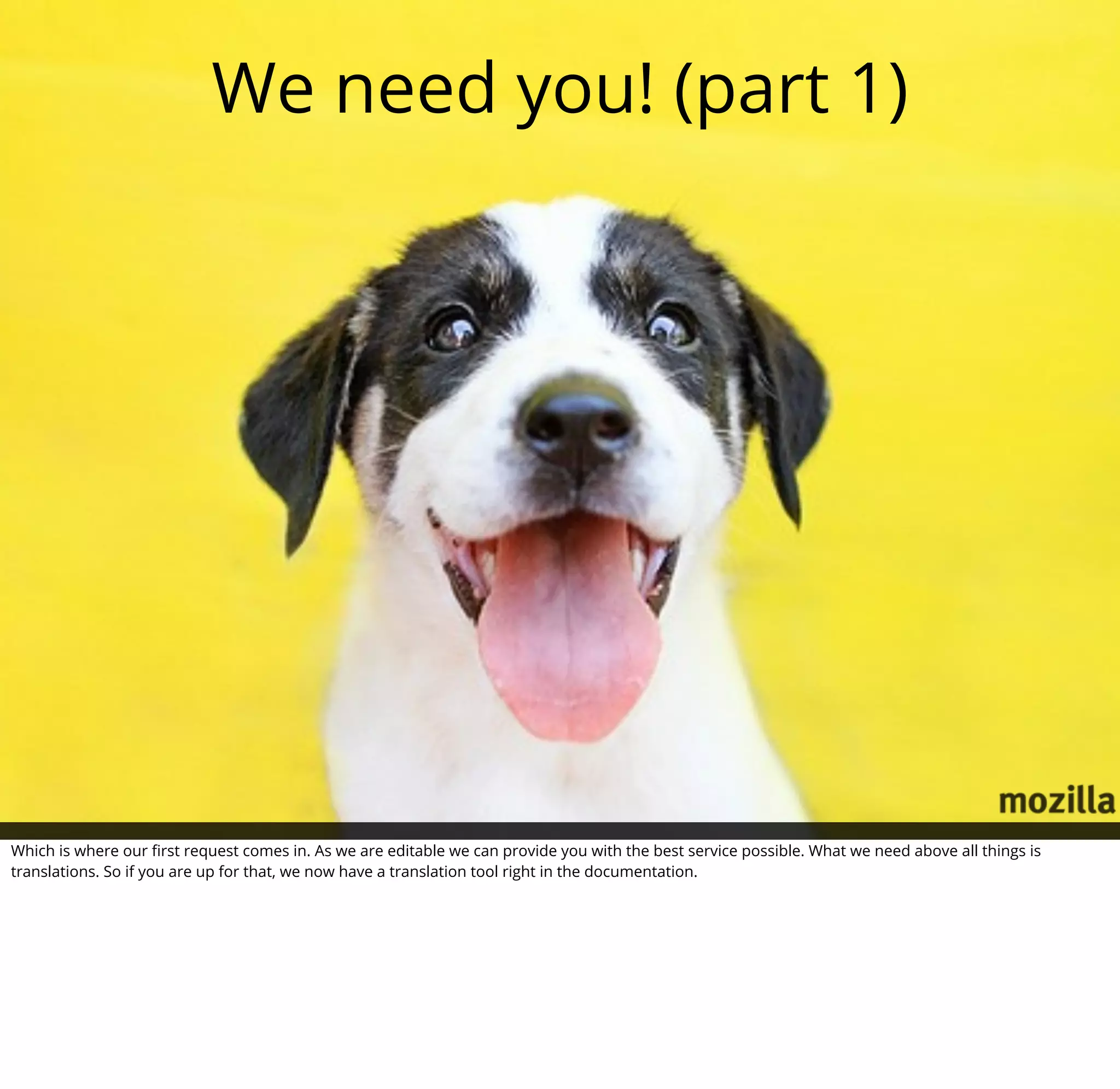 We need you! (part 1)




Which is where our ﬁrst request comes in. As we are editable we can provide you with the best service possible. What we need above all things is
translations. So if you are up for that, we now have a translation tool right in the documentation.
 