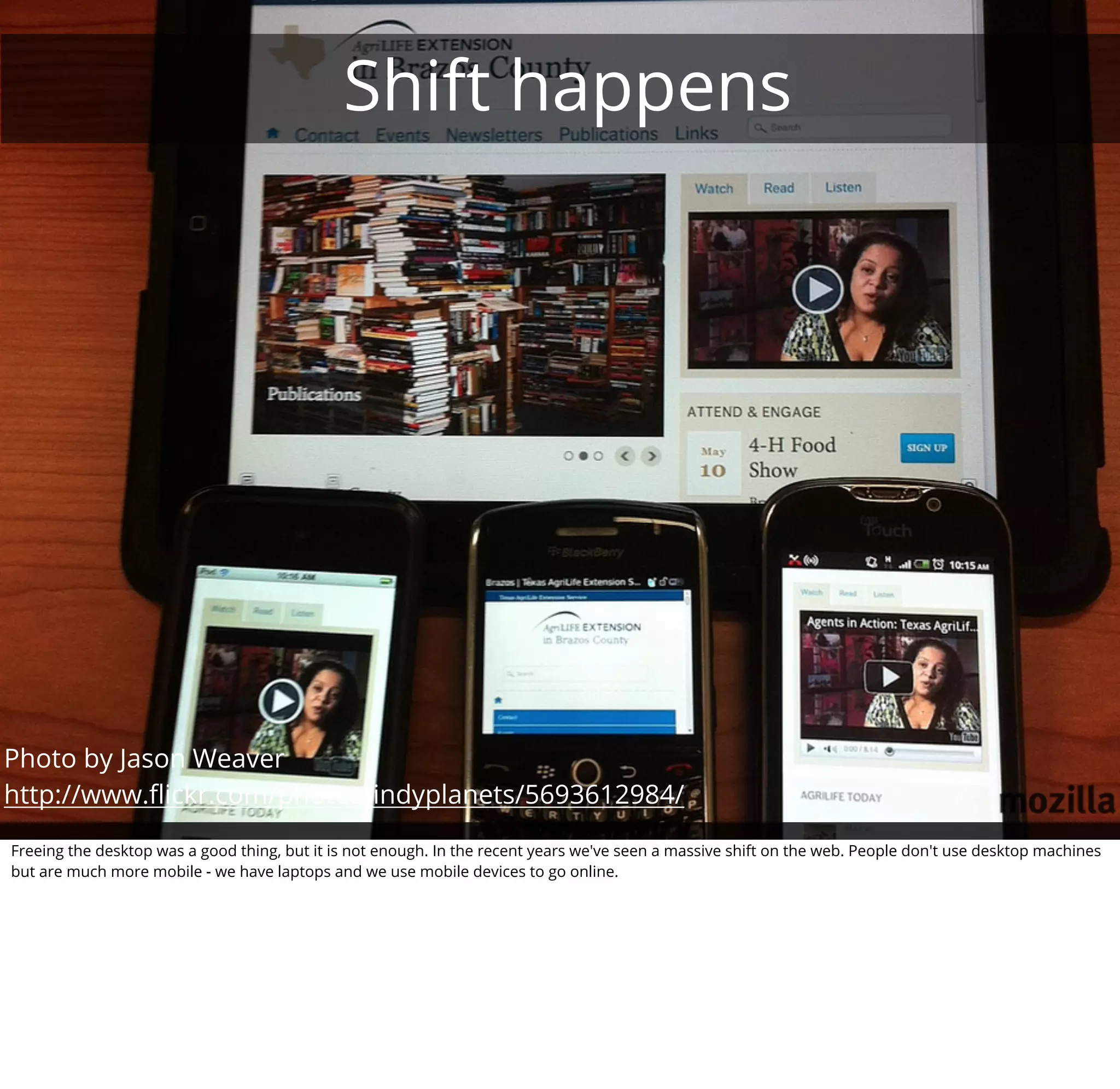Shift happens




Photo by Jason Weaver
http://www.ﬂickr.com/photos/indyplanets/5693612984/

Freeing the desktop was a good thing, but it is not enough. In the recent years we've seen a massive shift on the web. People don't use desktop machines
but are much more mobile - we have laptops and we use mobile devices to go online.
 