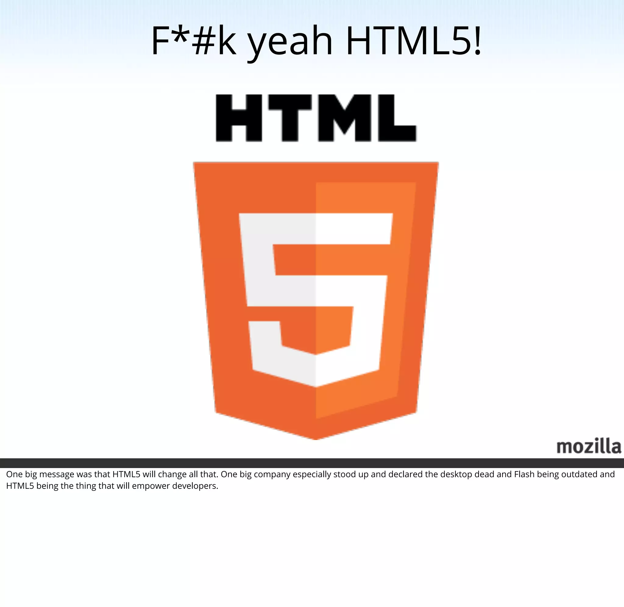 F*#k yeah HTML5!




One big message was that HTML5 will change all that. One big company especially stood up and declared the desktop dead and Flash being outdated and
HTML5 being the thing that will empower developers.
 