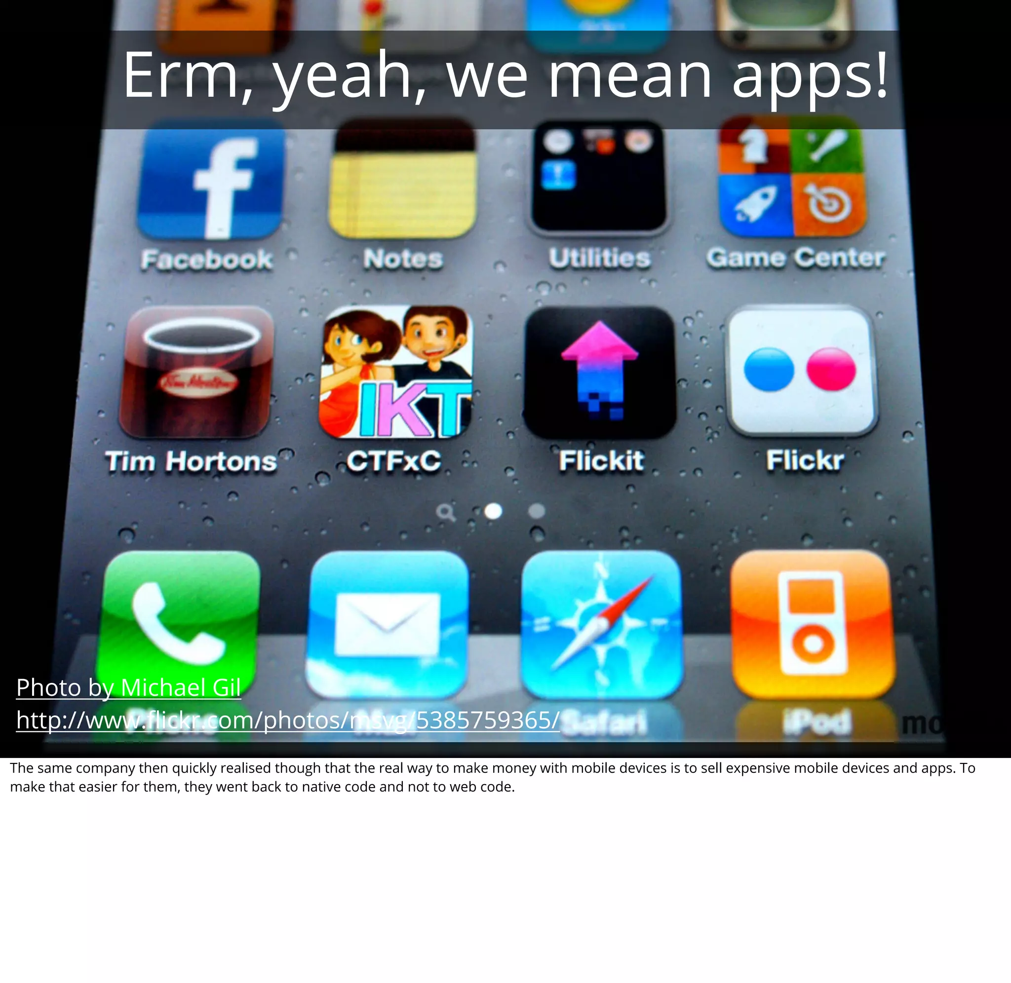 Erm, yeah, we mean apps!




Photo by Michael Gil
http://www.ﬂickr.com/photos/msvg/5385759365/
The same company then quickly realised though that the real way to make money with mobile devices is to sell expensive mobile devices and apps. To
make that easier for them, they went back to native code and not to web code.
 