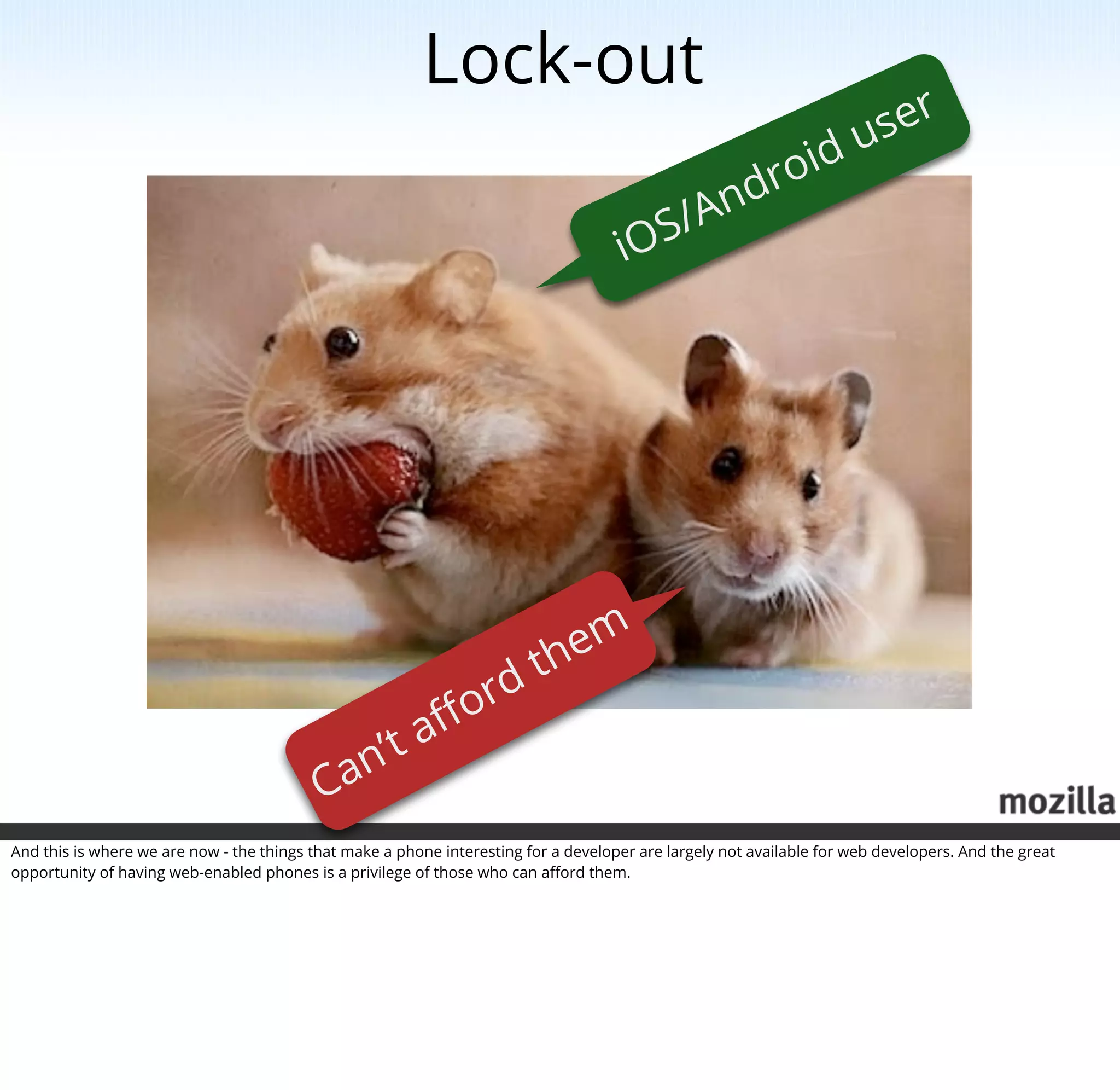Lock-out
                                                                                                                       us er
                                                                                             dr oid
                                                                                        S/ An
                                                                                      iO




                                                                          them
                                                                o rd
                                              ’t aﬀ
                                           Can
And this is where we are now - the things that make a phone interesting for a developer are largely not available for web developers. And the great
opportunity of having web-enabled phones is a privilege of those who can aﬀord them.
 