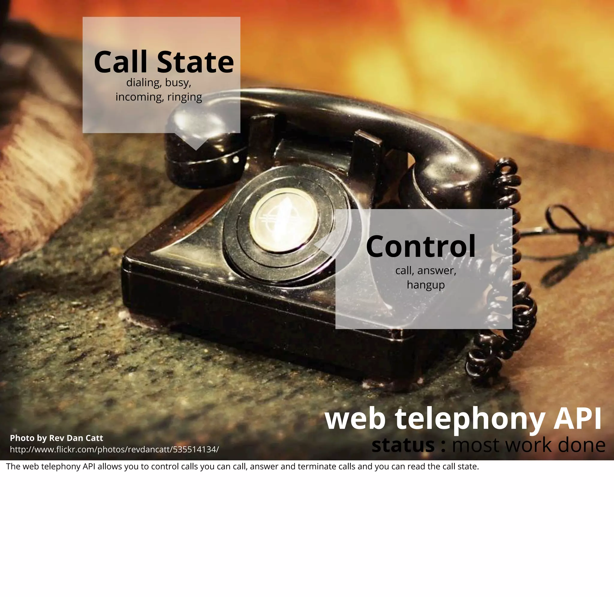 Call State
                              dialing, busy,
                            incoming, ringing




                                                                                             Control
                                                                                                     call, answer,
                                                                                                       hangup




                                                                                  web telephony API
                                                                                              status : most work done
Photo by Rev Dan Catt
http://www.ﬂickr.com/photos/revdancatt/535514134/

The web telephony API allows you to control calls you can call, answer and terminate calls and you can read the call state.
 
